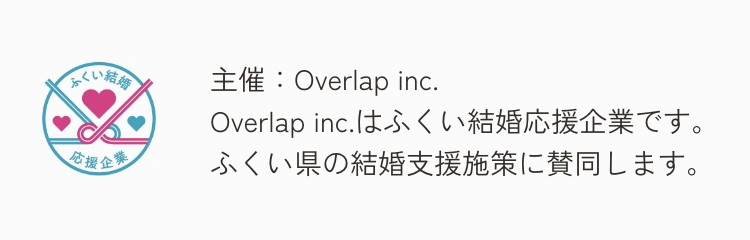 主催：Overlap inc.Overlap inc.はふくい結婚応援企業です。ふくい県の結婚支援施策に賛同します。